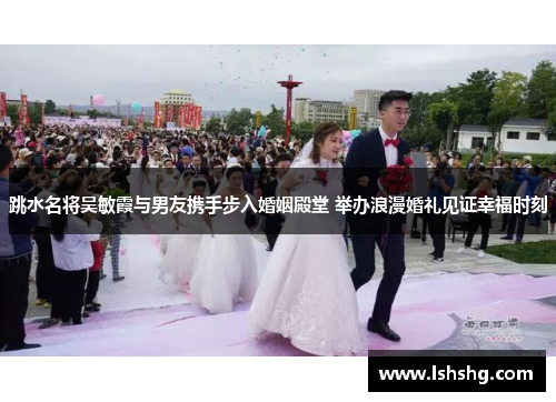 跳水名将吴敏霞与男友携手步入婚姻殿堂 举办浪漫婚礼见证幸福时刻